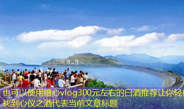300元左右的白酒推荐让你轻松找到心仪之酒
